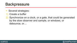@JosePaumard#J8RXS
Backpressure
 Several strategies:
1) Create a buffer
2) Synchronize on a clock, or a gate, that could be generated
by the slow observer and sample, or windows, or
debounce, or…
 