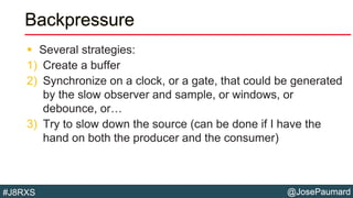 @JosePaumard#J8RXS
Backpressure
 Several strategies:
1) Create a buffer
2) Synchronize on a clock, or a gate, that could be generated
by the slow observer and sample, or windows, or
debounce, or…
3) Try to slow down the source (can be done if I have the
hand on both the producer and the consumer)
 