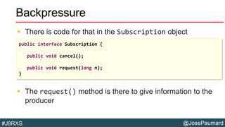 @JosePaumard#J8RXS
Backpressure
 There is code for that in the Subscription object
 The request() method is there to give information to the
producer
public interface Subscription {
public void cancel();
public void request(long n);
}
 