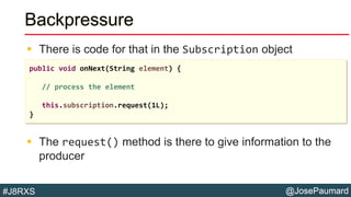 @JosePaumard#J8RXS
Backpressure
 There is code for that in the Subscription object
 The request() method is there to give information to the
producer
public void onNext(String element) {
// process the element
this.subscription.request(1L);
}
 