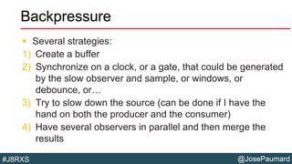 @JosePaumard#J8RXS
Backpressure
 Several strategies:
1) Create a buffer
2) Synchronize on a clock, or a gate, that could be generated
by the slow observer and sample, or windows, or
debounce, or…
3) Try to slow down the source (can be done if I have the
hand on both the producer and the consumer)
4) Have several observers in parallel and then merge the
results
 