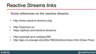 @JosePaumard#J8RXS
Reactive Streams links
 Some references on the reactive streams:
• http://www.reactive-streams.org/
• http://reactivex.io/
• https://github.com/reactive-streams/
• http://openjdk.java.net/jeps/266
• http://gee.cs.oswego.edu/dl/jsr166/dist/docs/index.html (Class Flow)
 