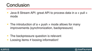 @JosePaumard#J8RXS
Conclusion
 Java 8 Stream API: great API to process data in a « pull »
mode
 The introduction of a « push » mode allows for many
improvements (synchronization, backpressure)
 The backpressure question is relevant
 Loosing items ≠ loosing information!
 