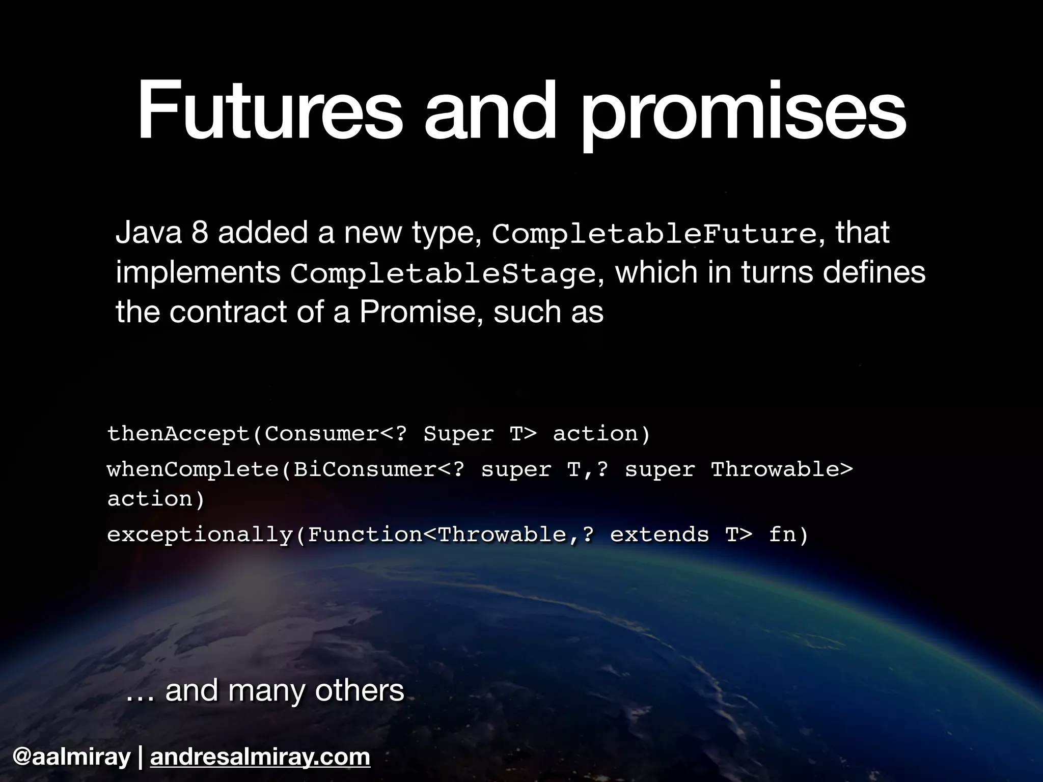@aalmiray | andresalmiray.com
Futures and promises
Java 8 added a new type, CompletableFuture, that
implements CompletableStage, which in turns deﬁnes
the contract of a Promise, such as

thenAccept(Consumer<? Super T> action)
whenComplete(BiConsumer<? super T,? super Throwable>
action)
exceptionally(Function<Throwable,? extends T> fn)
… and many others
 
