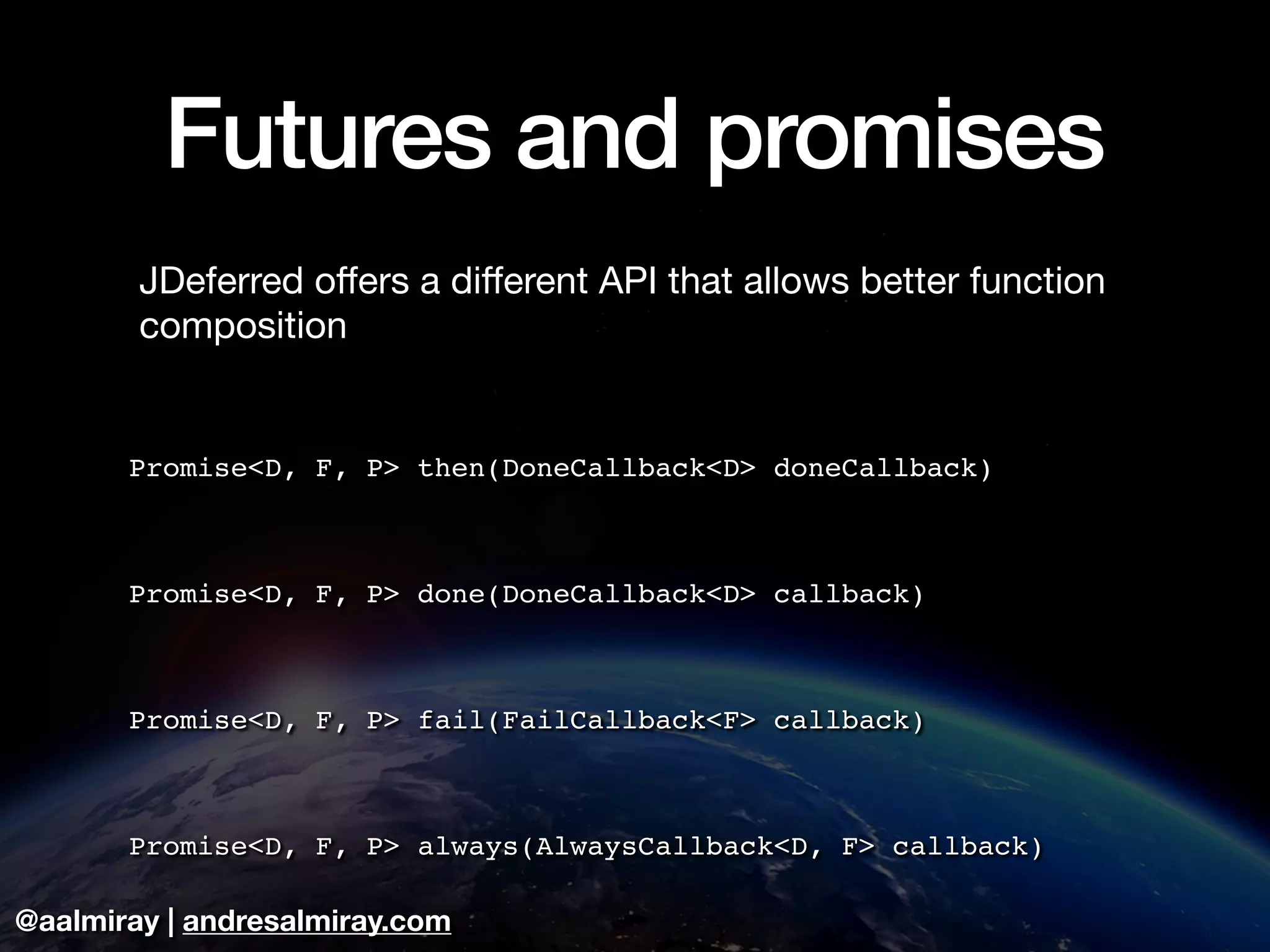 @aalmiray | andresalmiray.com
Futures and promises
JDeferred oﬀers a diﬀerent API that allows better function
composition

Promise<D, F, P> then(DoneCallback<D> doneCallback)
Promise<D, F, P> done(DoneCallback<D> callback)
Promise<D, F, P> fail(FailCallback<F> callback)
Promise<D, F, P> always(AlwaysCallback<D, F> callback)
 