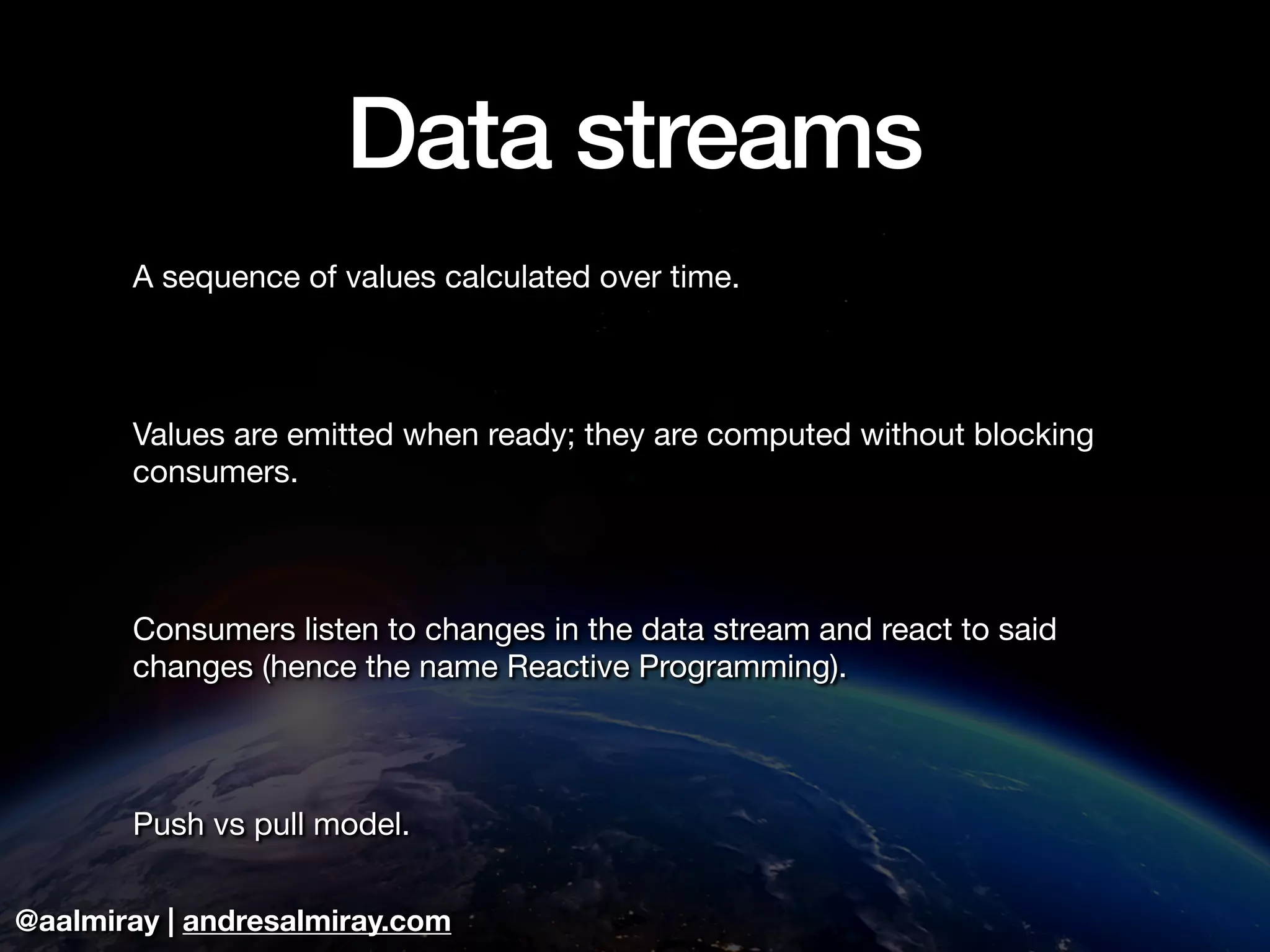 @aalmiray | andresalmiray.com
Data streams
A sequence of values calculated over time.

Values are emitted when ready; they are computed without blocking
consumers.

Consumers listen to changes in the data stream and react to said
changes (hence the name Reactive Programming).

Push vs pull model.
 