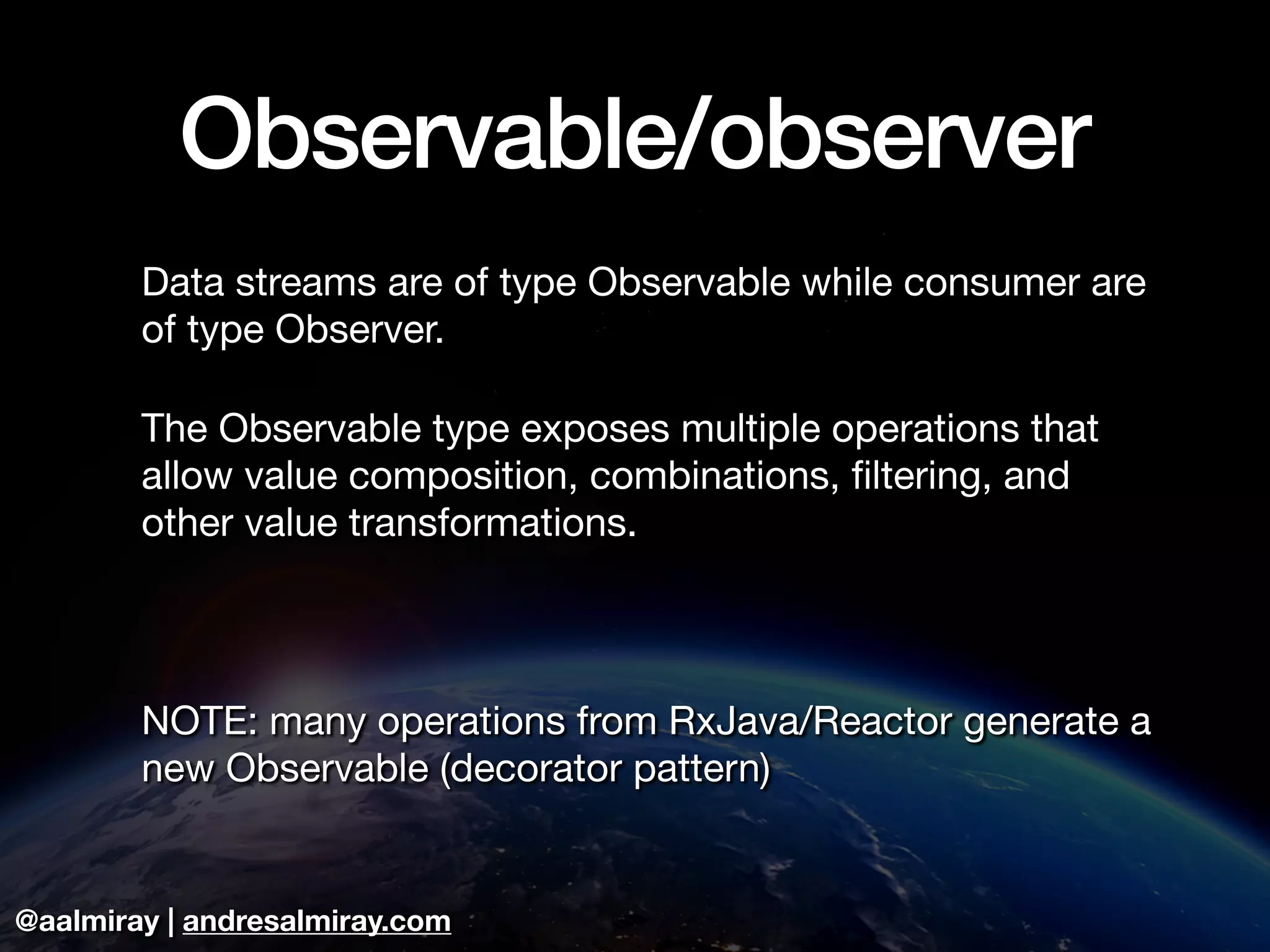 @aalmiray | andresalmiray.com
Observable/observer
Data streams are of type Observable while consumer are
of type Observer.

The Observable type exposes multiple operations that
allow value composition, combinations, ﬁltering, and
other value transformations.

NOTE: many operations from RxJava/Reactor generate a
new Observable (decorator pattern)
 