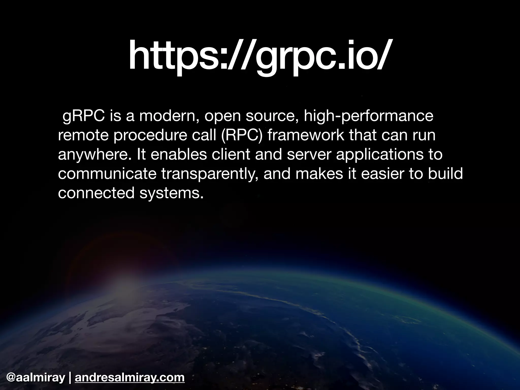 @aalmiray | andresalmiray.com
https://grpc.io/
 gRPC is a modern, open source, high-performance
remote procedure call (RPC) framework that can run
anywhere. It enables client and server applications to
communicate transparently, and makes it easier to build
connected systems.
 