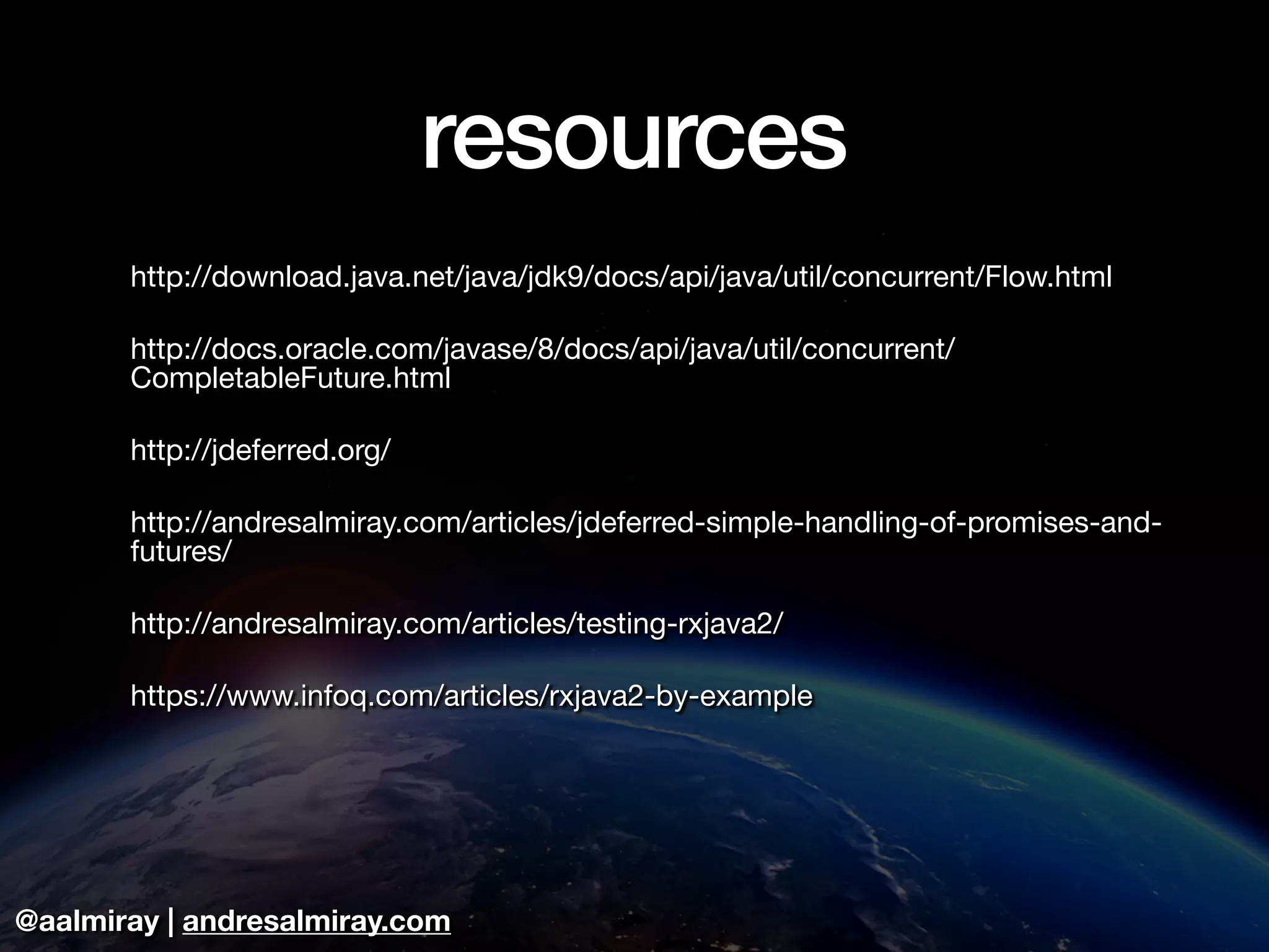 @aalmiray | andresalmiray.com
resources
http://download.java.net/java/jdk9/docs/api/java/util/concurrent/Flow.html

http://docs.oracle.com/javase/8/docs/api/java/util/concurrent/
CompletableFuture.html

http://jdeferred.org/

http://andresalmiray.com/articles/jdeferred-simple-handling-of-promises-and-
futures/

http://andresalmiray.com/articles/testing-rxjava2/

https://www.infoq.com/articles/rxjava2-by-example
 