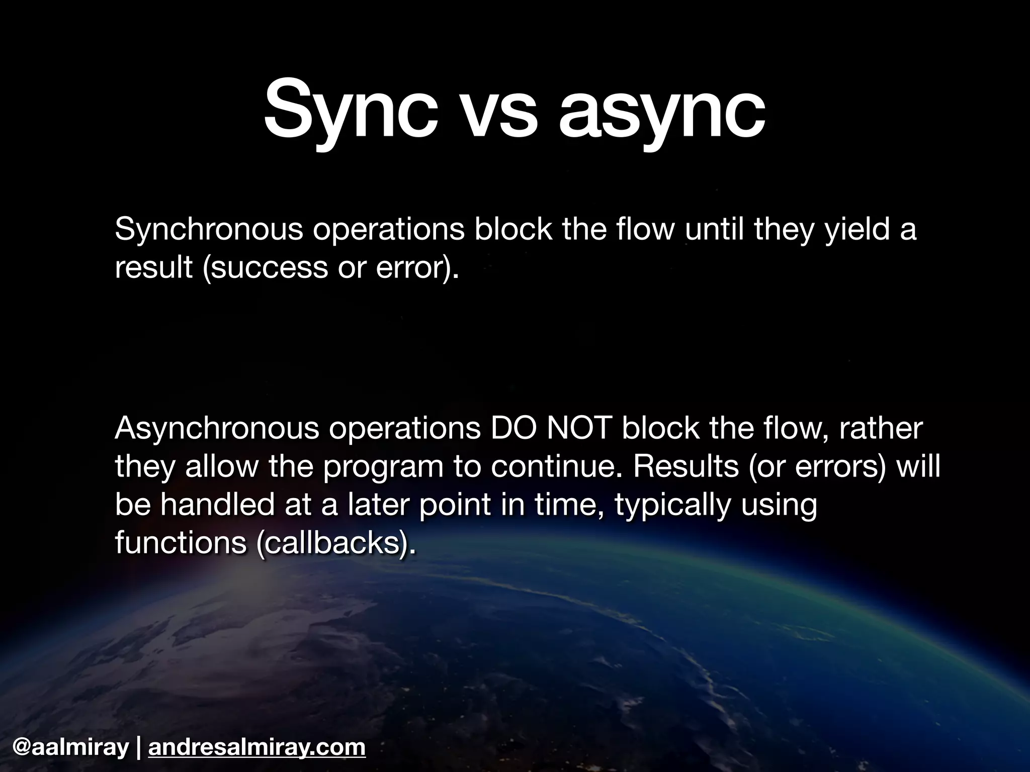 @aalmiray | andresalmiray.com
Sync vs async
Synchronous operations block the ﬂow until they yield a
result (success or error).

Asynchronous operations DO NOT block the ﬂow, rather
they allow the program to continue. Results (or errors) will
be handled at a later point in time, typically using
functions (callbacks).
 