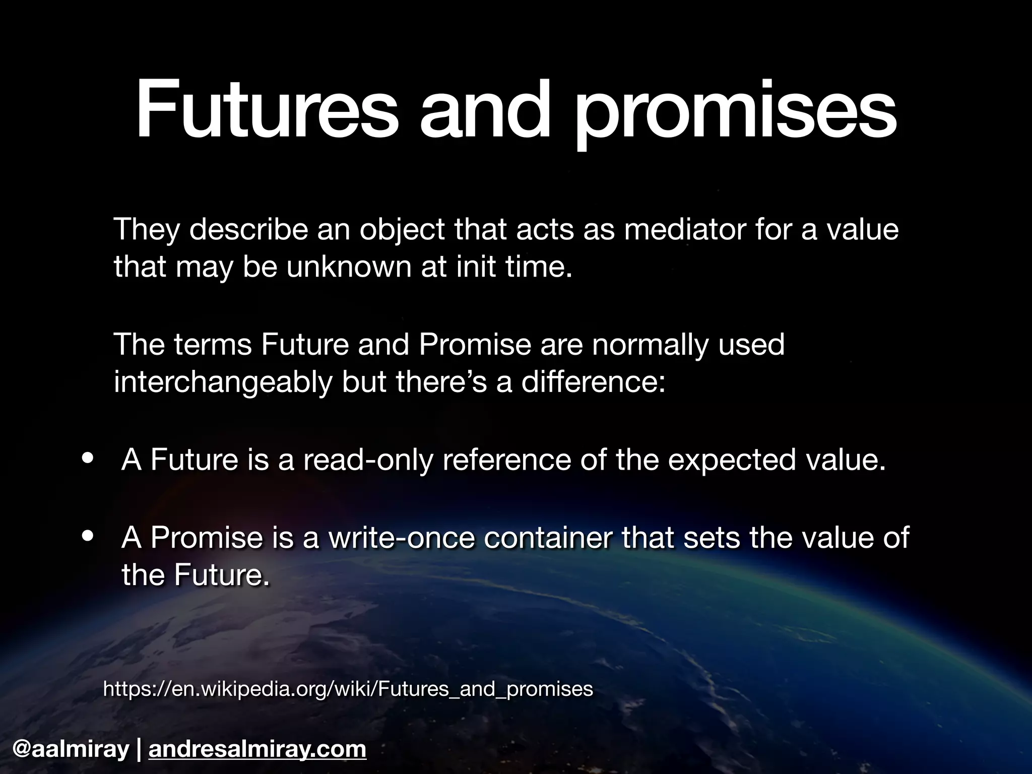 @aalmiray | andresalmiray.com
Futures and promises
They describe an object that acts as mediator for a value
that may be unknown at init time. 

The terms Future and Promise are normally used
interchangeably but there’s a diﬀerence:

• A Future is a read-only reference of the expected value.

• A Promise is a write-once container that sets the value of
the Future.

https://en.wikipedia.org/wiki/Futures_and_promises
 