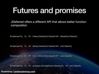 @aalmiray | andresalmiray.com
Futures and promises
JDeferred oﬀers a diﬀerent API that allows better function
composition

Promise<D, F, P> then(DoneCallback<D> doneCallback)
Promise<D, F, P> done(DoneCallback<D> callback)
Promise<D, F, P> fail(FailCallback<F> callback)
Promise<D, F, P> always(AlwaysCallback<D, F> callback)
 
