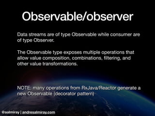 @aalmiray | andresalmiray.com
Observable/observer
Data streams are of type Observable while consumer are
of type Observer.

The Observable type exposes multiple operations that
allow value composition, combinations, ﬁltering, and
other value transformations.

NOTE: many operations from RxJava/Reactor generate a
new Observable (decorator pattern)
 