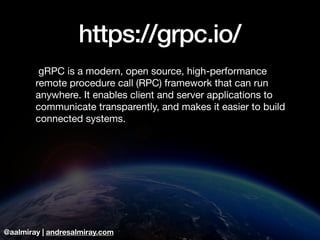 @aalmiray | andresalmiray.com
https://grpc.io/
 gRPC is a modern, open source, high-performance
remote procedure call (RPC) framework that can run
anywhere. It enables client and server applications to
communicate transparently, and makes it easier to build
connected systems.
 
