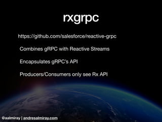@aalmiray | andresalmiray.com
rxgrpc
https://github.com/salesforce/reactive-grpc 

	Combines gRPC with Reactive Streams

	Encapsulates gRPC’s API

	Producers/Consumers only see Rx API
 