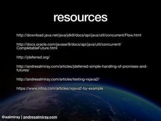 @aalmiray | andresalmiray.com
resources
http://download.java.net/java/jdk9/docs/api/java/util/concurrent/Flow.html

http://docs.oracle.com/javase/8/docs/api/java/util/concurrent/
CompletableFuture.html

http://jdeferred.org/

http://andresalmiray.com/articles/jdeferred-simple-handling-of-promises-and-
futures/

http://andresalmiray.com/articles/testing-rxjava2/

https://www.infoq.com/articles/rxjava2-by-example
 