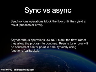 @aalmiray | andresalmiray.com
Sync vs async
Synchronous operations block the ﬂow until they yield a
result (success or error).

Asynchronous operations DO NOT block the ﬂow, rather
they allow the program to continue. Results (or errors) will
be handled at a later point in time, typically using
functions (callbacks).
 