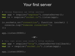 Your first server
# Using Express as http server
var app = require('express').createServer();
var io = require('socket.io').listen(app);

io.sockets.on('connection', function (socket) {
  console.log('Someone connected!');
});

app.listen(8080);
                     - or -
# You can also use node's http module
var app = require('http').createServer(callback);
var io = require('socket.io').listen(app);

app.listen(8080);
 