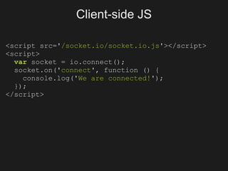 Client-side JS

<script src='/socket.io/socket.io.js'></script>
<script>
  var socket = io.connect();
  socket.on('connect', function () {
    console.log('We are connected!');
  });
</script>
 