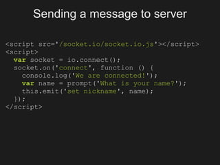 Sending a message to server

<script src='/socket.io/socket.io.js'></script>
<script>
  var socket = io.connect();
  socket.on('connect', function () {
    console.log('We are connected!');
    var name = prompt('What is your name?');
    this.emit('set nickname', name);
  });
</script>
 