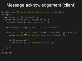 Message acknowledgement (client)
<script src='/socket.io/socket.io.js'></script>
<script>
  var socket = io.connect();
  socket.on('connect', function () {
    console.log('We are connected!');

   var name = prompt('What is your name?');

   this.emit('set nickname', name, function (success) {
     console.log('The server got the message!');

     if (!success) {
       console.log('Nickname in use!');
     }
   });
 });
</script>
 