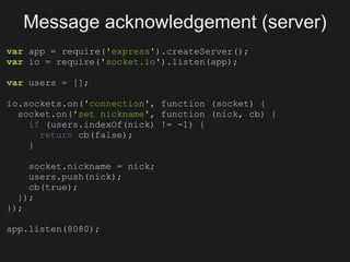 Message acknowledgement (server)
var app = require('express').createServer();
var io = require('socket.io').listen(app);

var users = [];

io.sockets.on('connection', function (socket) {
  socket.on('set nickname', function (nick, cb) {
    if (users.indexOf(nick) != -1) {
      return cb(false);
    }

    socket.nickname = nick;
    users.push(nick);
    cb(true);
  });
});

app.listen(8080);
 