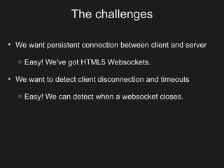 The challenges

• We want persistent connection between client and server

  o   Easy! We've got HTML5 Websockets.

• We want to detect client disconnection and timeouts

  o   Easy! We can detect when a websocket closes.
 