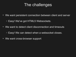 The challenges

• We want persistent connection between client and server

  o   Easy! We've got HTML5 Websockets.

• We want to detect client disconnection and timeouts

  o   Easy! We can detect when a websocket closes.

• We want cross-browser support
 