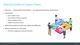 perforce.com12 | Helix Core by Perforce © 2020 Perforce Software, Inc.
• Helix Core — version control from Perforce — can meet the demands for remote teams.
• It can handle:
• 10s of 1,000s of users.
• 10s of millions of daily transactions.
• 100s of terabytes of data.
• 10,000+ concurrent commits.
• Deliver files quickly to remote users without the WAN wait.
• Works on-premises or in the cloud.
• Get help managing your cloud with Assembla.
Helix Core Scales to Support Teams
 