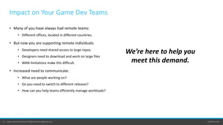 perforce.com6 | Helix Core by Perforce © 2020 Perforce Software, Inc.
Impact on Your Game Dev Teams
• Many of you have always had remote teams:
• Different offices, located in different countries.
• But now you are supporting remote individuals.
• Developers need shared access to large repos.
• Designers need to download and work on large files
• WAN limitations make this difficult.
• Increased need to communicate.
• What are people working on?
• Do you need to switch to different releases?
• How can you help teams efficiently manage workloads?
We’re here to help you
meet this demand.
 