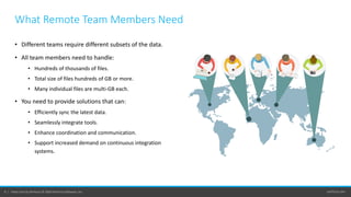 perforce.com8 | Helix Core by Perforce © 2020 Perforce Software, Inc.
What Remote Team Members Need
• Different teams require different subsets of the data.
• All team members need to handle:
• Hundreds of thousands of files.
• Total size of files hundreds of GB or more.
• Many individual files are multi-GB each.
• You need to provide solutions that can:
• Efficiently sync the latest data.
• Seamlessly integrate tools.
• Enhance coordination and communication.
• Support increased demand on continuous integration
systems.
 