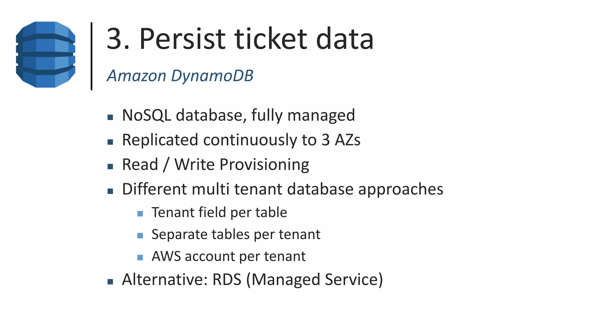 3. Persist ticket data
Amazon DynamoDB
 NoSQL database, fully managed
 Replicated continuously to 3 AZs
 Read / Write Provisioning
 Different multi tenant database approaches
 Tenant field per table
 Separate tables per tenant
 AWS account per tenant
 Alternative: RDS (Managed Service)
 