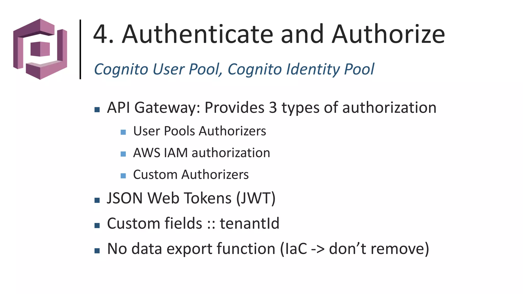4. Authenticate and Authorize
Cognito User Pool, Cognito Identity Pool
 API Gateway: Provides 3 types of authorization
 User Pools Authorizers
 AWS IAM authorization
 Custom Authorizers
 JSON Web Tokens (JWT)
 Custom fields :: tenantId
 No data export function (IaC -> don’t remove)
 