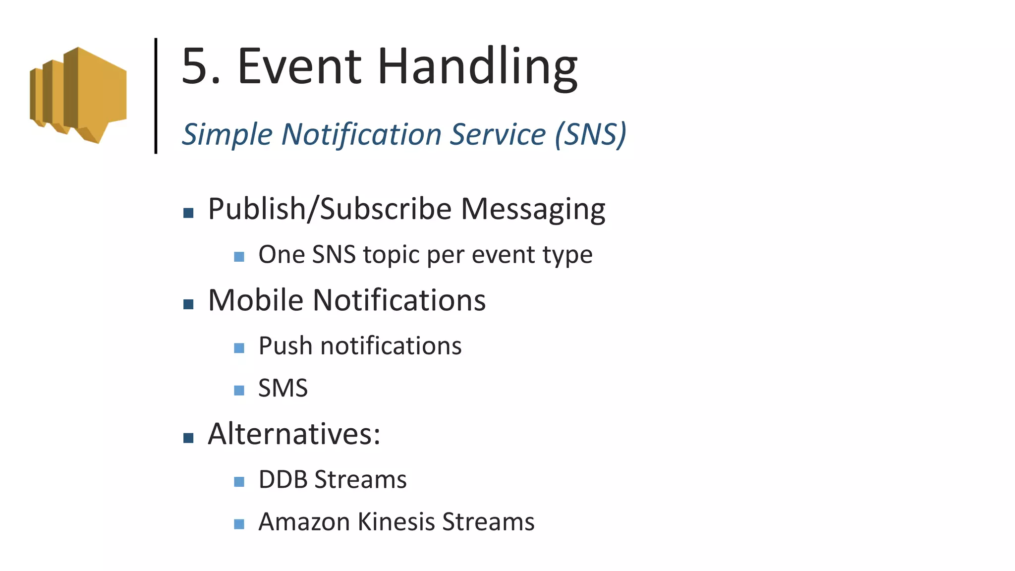 5. Event Handling
Simple Notification Service (SNS)
 Publish/Subscribe Messaging
 One SNS topic per event type
 Mobile Notifications
 Push notifications
 SMS
 Alternatives:
 DDB Streams
 Amazon Kinesis Streams
 