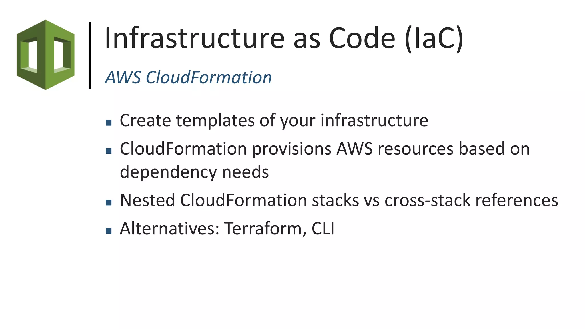 Infrastructure as Code (IaC)
AWS CloudFormation
 Create templates of your infrastructure
 CloudFormation provisions AWS resources based on
dependency needs
 Nested CloudFormation stacks vs cross-stack references
 Alternatives: Terraform, CLI
 