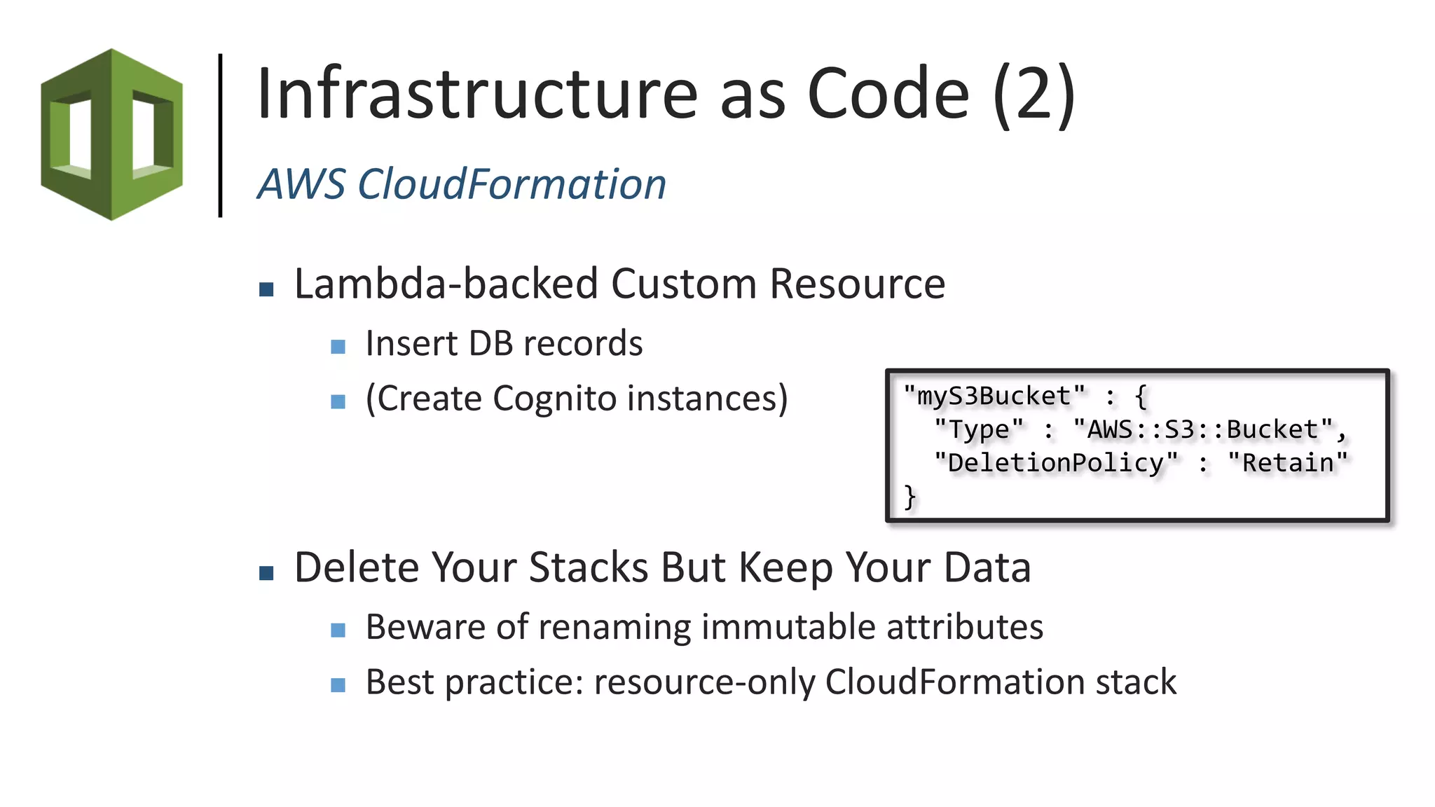 Infrastructure as Code (2)
AWS CloudFormation
 Lambda-backed Custom Resource
 Insert DB records
 (Create Cognito instances)
 Delete Your Stacks But Keep Your Data
 Beware of renaming immutable attributes
 Best practice: resource-only CloudFormation stack
"myS3Bucket" : {
"Type" : "AWS::S3::Bucket",
"DeletionPolicy" : "Retain"
}
 
