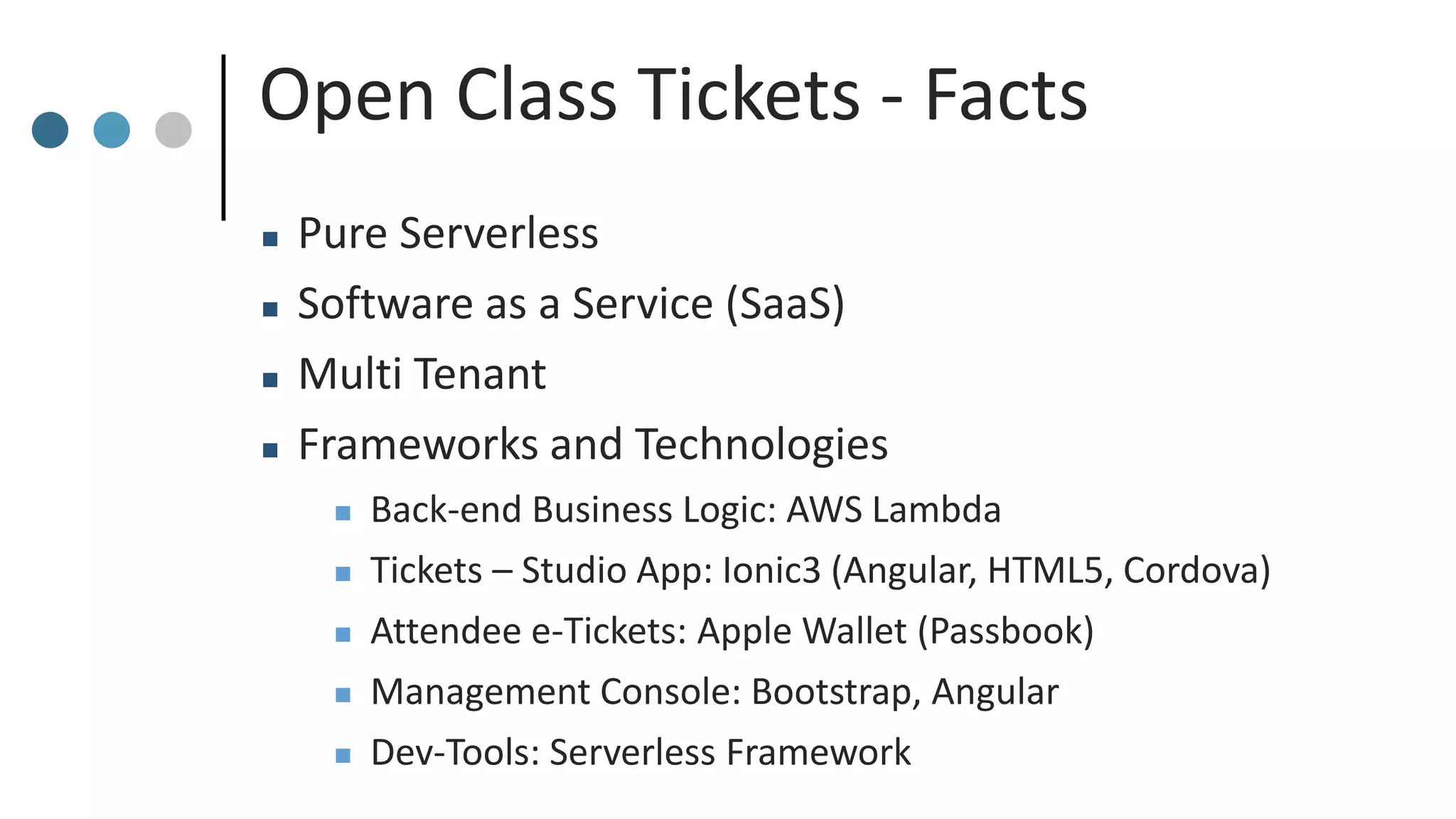Open Class Tickets - Facts
 Pure Serverless
 Software as a Service (SaaS)
 Multi Tenant
 Frameworks and Technologies
 Back-end Business Logic: AWS Lambda
 Tickets – Studio App: Ionic3 (Angular, HTML5, Cordova)
 Attendee e-Tickets: Apple Wallet (Passbook)
 Management Console: Bootstrap, Angular
 Dev-Tools: Serverless Framework
 