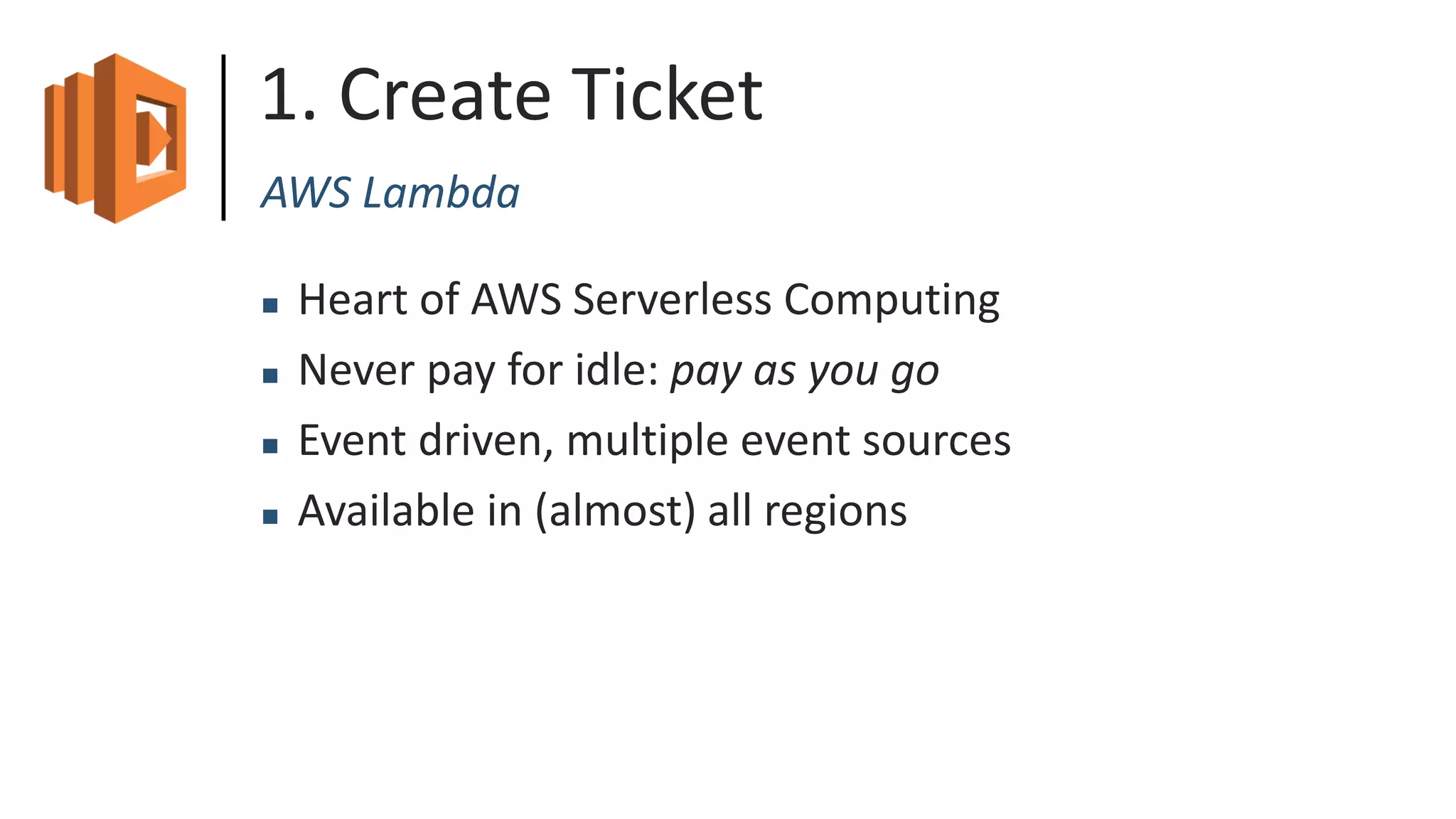 1. Create Ticket
AWS Lambda
 Heart of AWS Serverless Computing
 Never pay for idle: pay as you go
 Event driven, multiple event sources
 Available in (almost) all regions
 