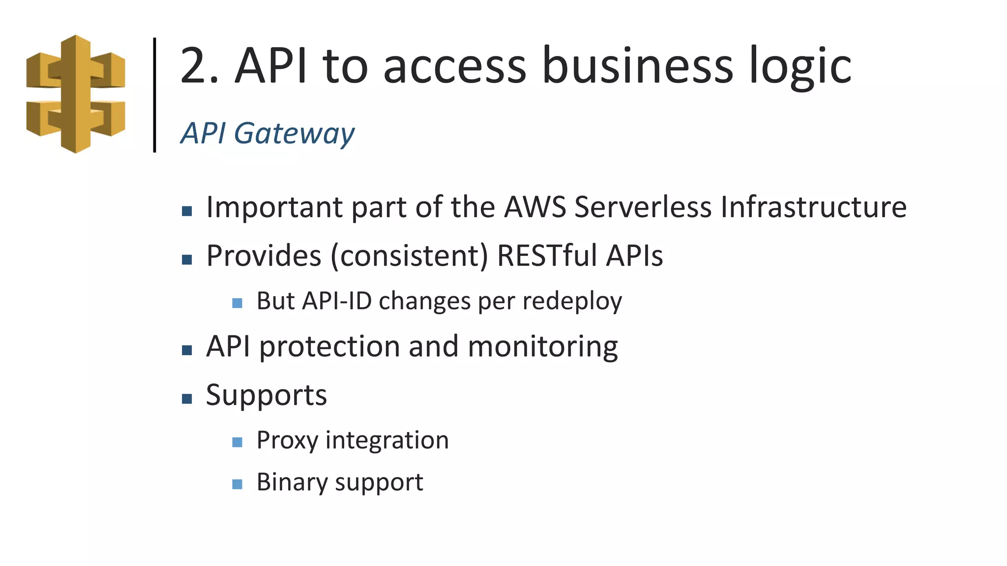 2. API to access business logic
API Gateway
 Important part of the AWS Serverless Infrastructure
 Provides (consistent) RESTful APIs
 But API-ID changes per redeploy
 API protection and monitoring
 Supports
 Proxy integration
 Binary support
 