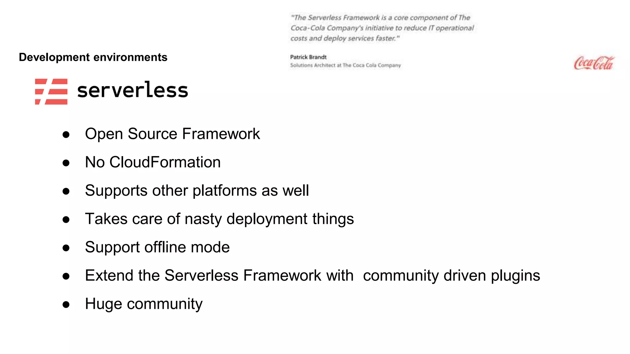 Development environments
● Open Source Framework
● No CloudFormation
● Supports other platforms as well
● Takes care of nasty deployment things
● Support offline mode
● Extend the Serverless Framework with community driven plugins
● Huge community
 
