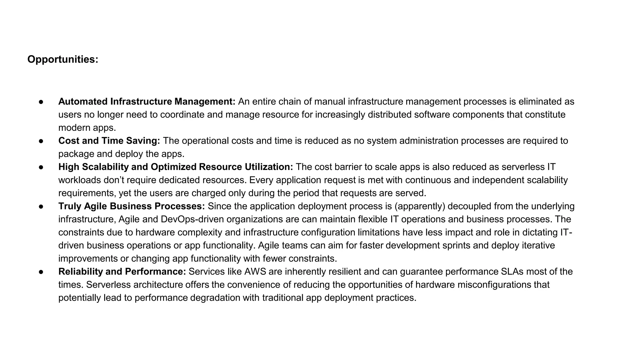 Opportunities:
● Automated Infrastructure Management: An entire chain of manual infrastructure management processes is eliminated as
users no longer need to coordinate and manage resource for increasingly distributed software components that constitute
modern apps.
● Cost and Time Saving: The operational costs and time is reduced as no system administration processes are required to
package and deploy the apps.
● High Scalability and Optimized Resource Utilization: The cost barrier to scale apps is also reduced as serverless IT
workloads don’t require dedicated resources. Every application request is met with continuous and independent scalability
requirements, yet the users are charged only during the period that requests are served.
● Truly Agile Business Processes: Since the application deployment process is (apparently) decoupled from the underlying
infrastructure, Agile and DevOps-driven organizations are can maintain flexible IT operations and business processes. The
constraints due to hardware complexity and infrastructure configuration limitations have less impact and role in dictating IT-
driven business operations or app functionality. Agile teams can aim for faster development sprints and deploy iterative
improvements or changing app functionality with fewer constraints.
● Reliability and Performance: Services like AWS are inherently resilient and can guarantee performance SLAs most of the
times. Serverless architecture offers the convenience of reducing the opportunities of hardware misconfigurations that
potentially lead to performance degradation with traditional app deployment practices.
 