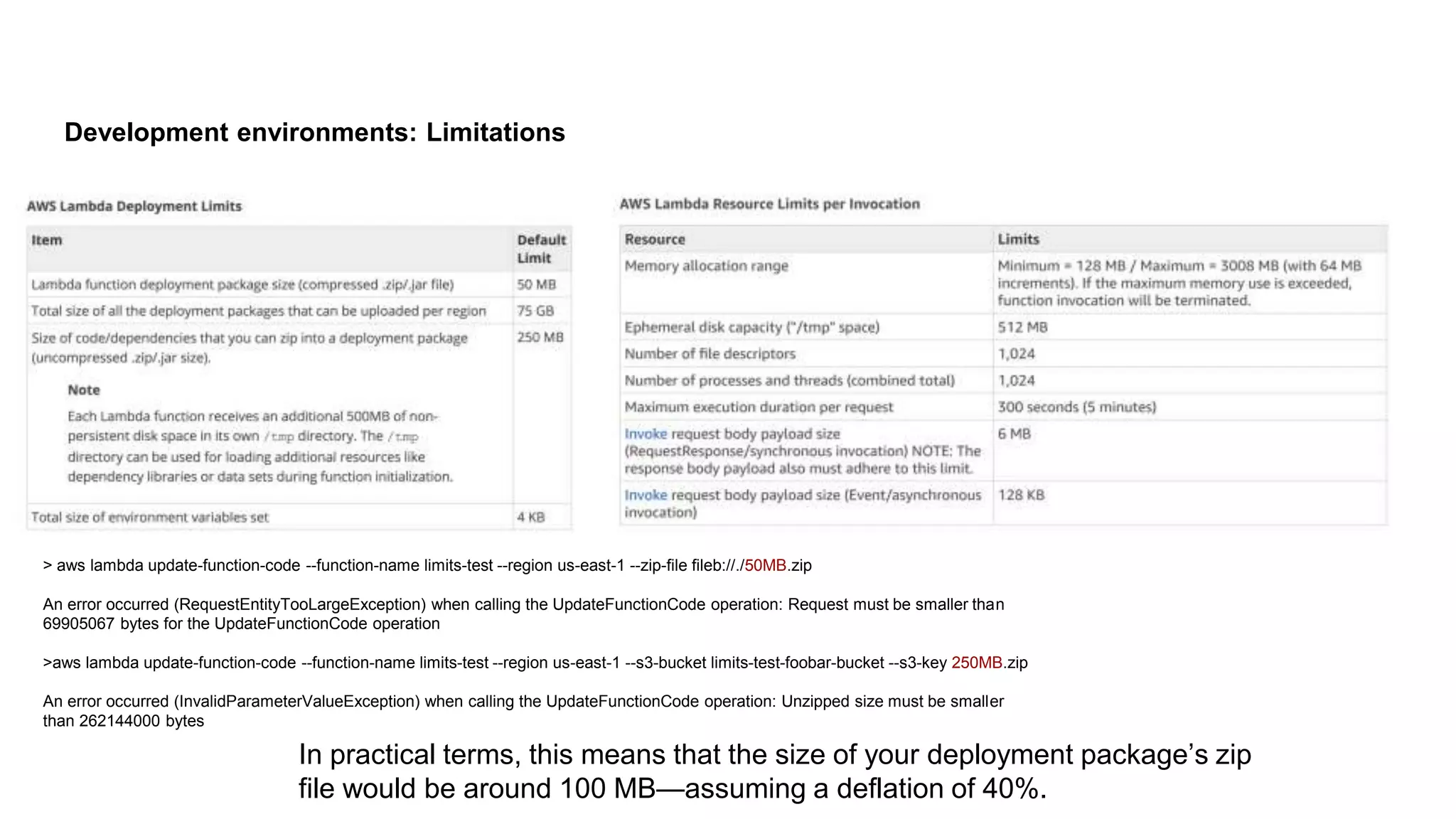 Development environments: Limitations
> aws lambda update-function-code --function-name limits-test --region us-east-1 --zip-file fileb://./50MB.zip
An error occurred (RequestEntityTooLargeException) when calling the UpdateFunctionCode operation: Request must be smaller than
69905067 bytes for the UpdateFunctionCode operation
>aws lambda update-function-code --function-name limits-test --region us-east-1 --s3-bucket limits-test-foobar-bucket --s3-key 250MB.zip
An error occurred (InvalidParameterValueException) when calling the UpdateFunctionCode operation: Unzipped size must be smaller
than 262144000 bytes
In practical terms, this means that the size of your deployment package’s zip
file would be around 100 MB—assuming a deflation of 40%.
 