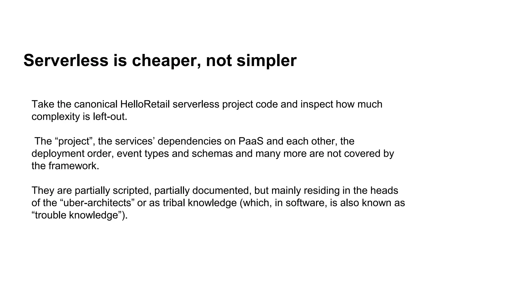 Serverless is cheaper, not simpler
Take the canonical HelloRetail serverless project code and inspect how much
complexity is left-out.
The “project”, the services’ dependencies on PaaS and each other, the
deployment order, event types and schemas and many more are not covered by
the framework.
They are partially scripted, partially documented, but mainly residing in the heads
of the “uber-architects” or as tribal knowledge (which, in software, is also known as
“trouble knowledge”).
 