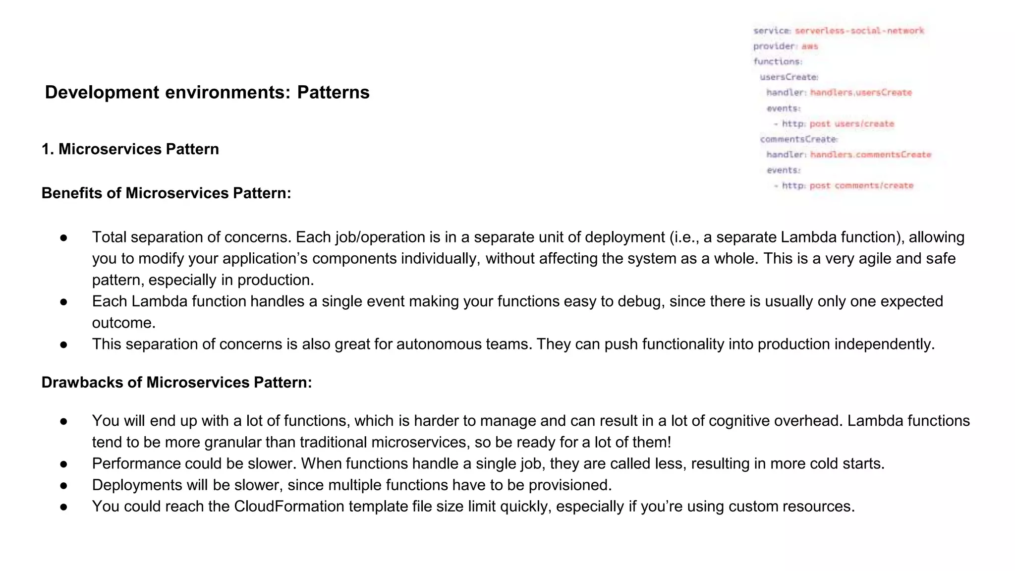 Development environments: Patterns
1. Microservices Pattern
Benefits of Microservices Pattern:
● Total separation of concerns. Each job/operation is in a separate unit of deployment (i.e., a separate Lambda function), allowing
you to modify your application’s components individually, without affecting the system as a whole. This is a very agile and safe
pattern, especially in production.
● Each Lambda function handles a single event making your functions easy to debug, since there is usually only one expected
outcome.
● This separation of concerns is also great for autonomous teams. They can push functionality into production independently.
Drawbacks of Microservices Pattern:
● You will end up with a lot of functions, which is harder to manage and can result in a lot of cognitive overhead. Lambda functions
tend to be more granular than traditional microservices, so be ready for a lot of them!
● Performance could be slower. When functions handle a single job, they are called less, resulting in more cold starts.
● Deployments will be slower, since multiple functions have to be provisioned.
● You could reach the CloudFormation template file size limit quickly, especially if you’re using custom resources.
 