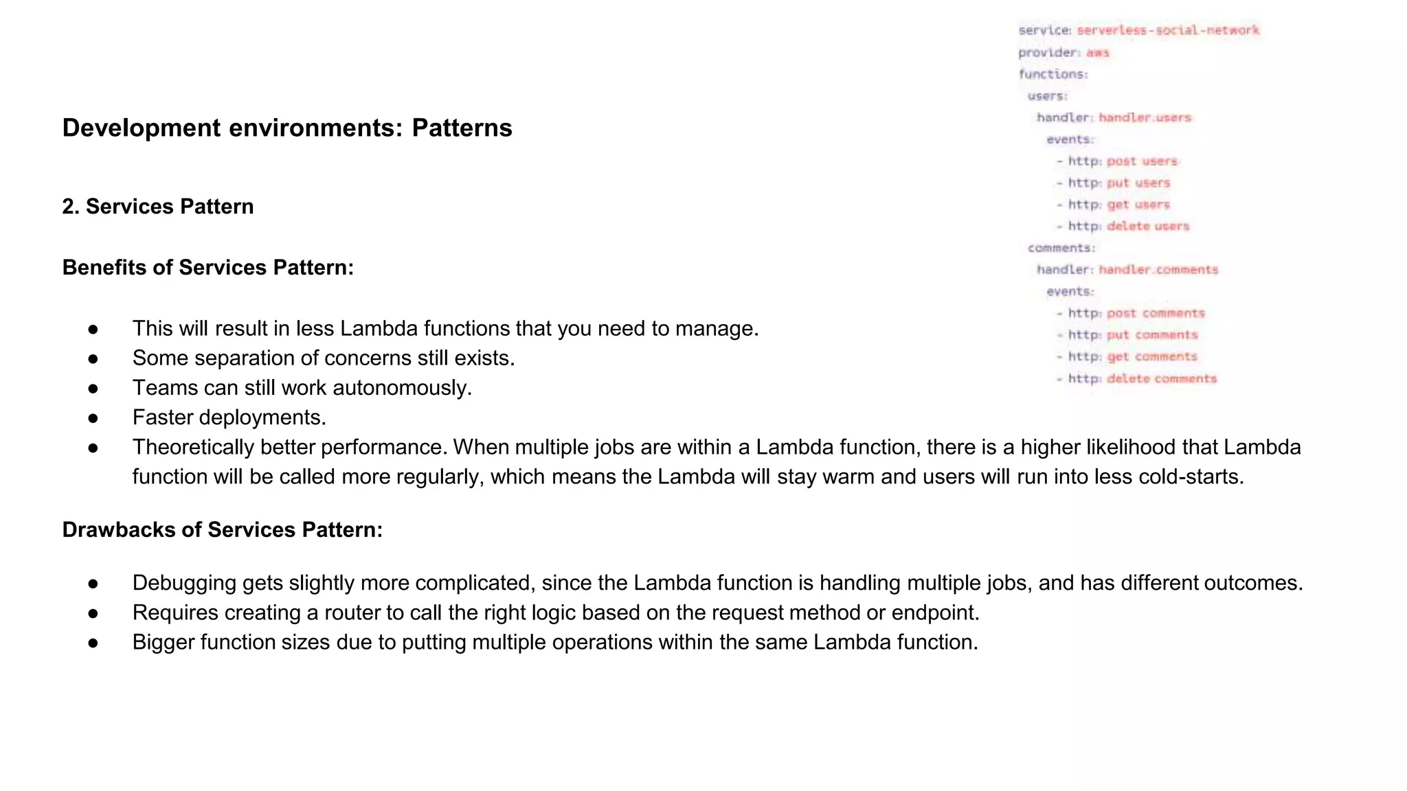 Development environments: Patterns
2. Services Pattern
Benefits of Services Pattern:
● This will result in less Lambda functions that you need to manage.
● Some separation of concerns still exists.
● Teams can still work autonomously.
● Faster deployments.
● Theoretically better performance. When multiple jobs are within a Lambda function, there is a higher likelihood that Lambda
function will be called more regularly, which means the Lambda will stay warm and users will run into less cold-starts.
Drawbacks of Services Pattern:
● Debugging gets slightly more complicated, since the Lambda function is handling multiple jobs, and has different outcomes.
● Requires creating a router to call the right logic based on the request method or endpoint.
● Bigger function sizes due to putting multiple operations within the same Lambda function.
 