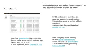 Loss of control
AWS's S3 outage was so bad Amazon couldn't get
into its own dashboard to warn the world
For S3, we believe we understand root
cause and are working hard at repairing.
Future updates across all services will be on
dashboard.
— Amazon Web Services (@awscloud)
February 28, 2017
I can't change my mouse sensitivity
because @razer @razersynapse
servers are down 🙄 cc @internetofshit
— Callum Mellor-Reed (@callummr)
February 28, 2017
Joys of the @internetofshit - AWS goes down.
So does my TV remote, my light controller, even
my front gate. Yay for 2017.
— Brian (@Hamster_Brian) February 28, 2017
 
