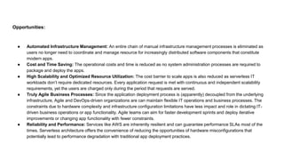 Opportunities:
● Automated Infrastructure Management: An entire chain of manual infrastructure management processes is eliminated as
users no longer need to coordinate and manage resource for increasingly distributed software components that constitute
modern apps.
● Cost and Time Saving: The operational costs and time is reduced as no system administration processes are required to
package and deploy the apps.
● High Scalability and Optimized Resource Utilization: The cost barrier to scale apps is also reduced as serverless IT
workloads don’t require dedicated resources. Every application request is met with continuous and independent scalability
requirements, yet the users are charged only during the period that requests are served.
● Truly Agile Business Processes: Since the application deployment process is (apparently) decoupled from the underlying
infrastructure, Agile and DevOps-driven organizations are can maintain flexible IT operations and business processes. The
constraints due to hardware complexity and infrastructure configuration limitations have less impact and role in dictating IT-
driven business operations or app functionality. Agile teams can aim for faster development sprints and deploy iterative
improvements or changing app functionality with fewer constraints.
● Reliability and Performance: Services like AWS are inherently resilient and can guarantee performance SLAs most of the
times. Serverless architecture offers the convenience of reducing the opportunities of hardware misconfigurations that
potentially lead to performance degradation with traditional app deployment practices.
 