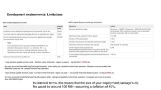 Development environments: Limitations
> aws lambda update-function-code --function-name limits-test --region us-east-1 --zip-file fileb://./50MB.zip
An error occurred (RequestEntityTooLargeException) when calling the UpdateFunctionCode operation: Request must be smaller than
69905067 bytes for the UpdateFunctionCode operation
>aws lambda update-function-code --function-name limits-test --region us-east-1 --s3-bucket limits-test-foobar-bucket --s3-key 250MB.zip
An error occurred (InvalidParameterValueException) when calling the UpdateFunctionCode operation: Unzipped size must be smaller
than 262144000 bytes
In practical terms, this means that the size of your deployment package’s zip
file would be around 100 MB—assuming a deflation of 40%.
 