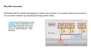 MicroVM: Firecracker
Remember that it’s Lambda’s prerogative to create a new container. You shouldn’t expect your function to
run on a warm container; you should just be happy when it does.
.@awscloud uses #Firecracker to power
#Lambda, where it replaced EC2 to host
#serverless compute jobs. With a boot
time of .125 microseconds, this runtime
can fire up 150 Micro-VMs/sec -- Holly
Mesrobian
 