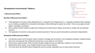Development environments: Patterns
1. Microservices Pattern
Benefits of Microservices Pattern:
● Total separation of concerns. Each job/operation is in a separate unit of deployment (i.e., a separate Lambda function), allowing
you to modify your application’s components individually, without affecting the system as a whole. This is a very agile and safe
pattern, especially in production.
● Each Lambda function handles a single event making your functions easy to debug, since there is usually only one expected
outcome.
● This separation of concerns is also great for autonomous teams. They can push functionality into production independently.
Drawbacks of Microservices Pattern:
● You will end up with a lot of functions, which is harder to manage and can result in a lot of cognitive overhead. Lambda functions
tend to be more granular than traditional microservices, so be ready for a lot of them!
● Performance could be slower. When functions handle a single job, they are called less, resulting in more cold starts.
● Deployments will be slower, since multiple functions have to be provisioned.
● You could reach the CloudFormation template file size limit quickly, especially if you’re using custom resources.
 